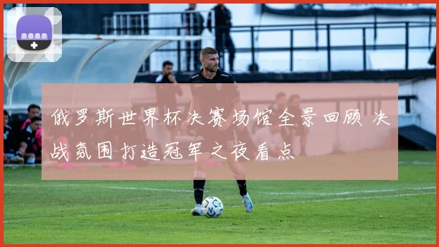 俄罗斯世界杯决赛场馆全景回顾 决战氛围打造冠军之夜看点