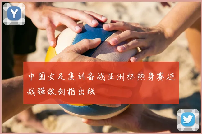 中国女足集训备战亚洲杯热身赛连战强敌剑指出线