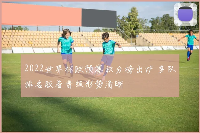 2022世界杯欧预赛积分榜出炉 多队排名胶着晋级形势清晰