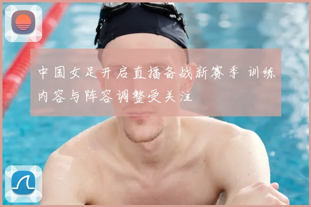 中国女足开启直播备战新赛季 训练内容与阵容调整受关注