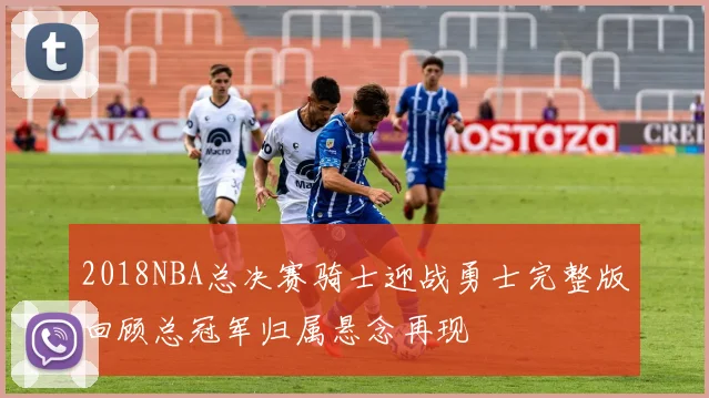 2018NBA总决赛骑士迎战勇士完整版回顾总冠军归属悬念再现