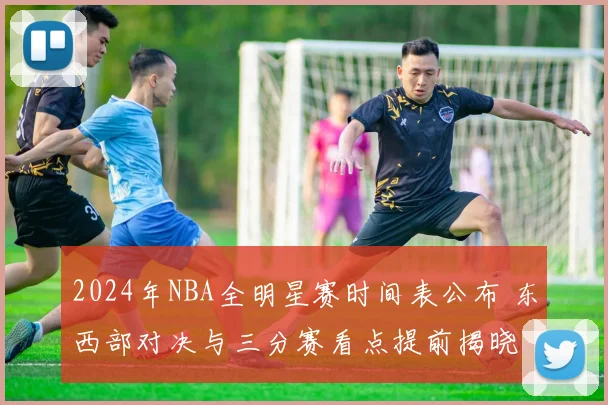 2024年NBA全明星赛时间表公布 东西部对决与三分赛看点提前揭晓