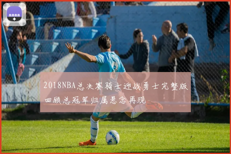 2018NBA总决赛骑士迎战勇士完整版回顾总冠军归属悬念再现