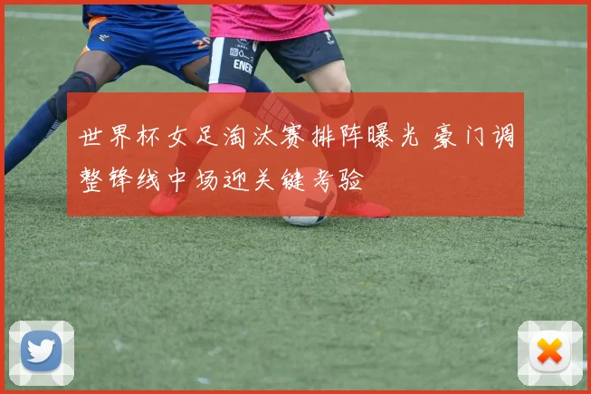 世界杯女足淘汰赛排阵曝光 豪门调整锋线中场迎关键考验