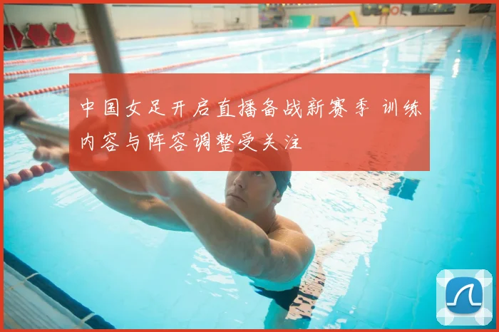 中国女足开启直播备战新赛季 训练内容与阵容调整受关注