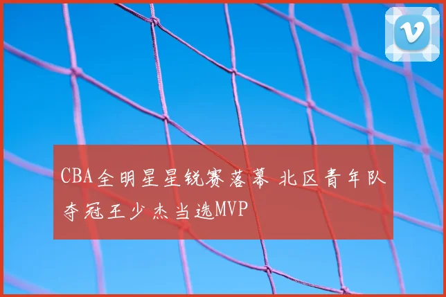 CBA全明星星锐赛落幕 北区青年队夺冠王少杰当选MVP