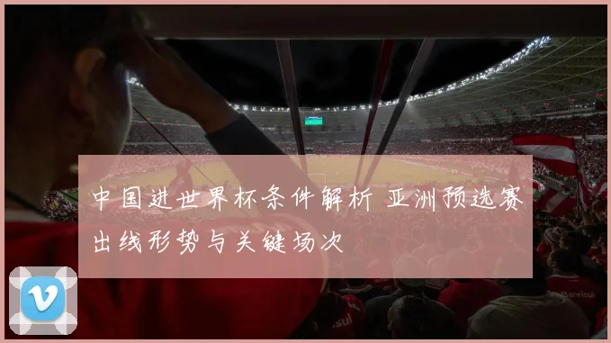 中国进世界杯条件解析 亚洲预选赛出线形势与关键场次