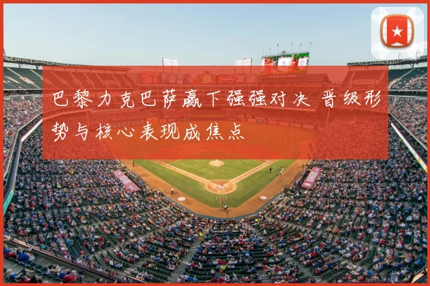 巴黎力克巴萨赢下强强对决 晋级形势与核心表现成焦点