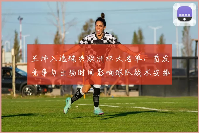 王坤入选瑞典欧洲杯大名单，首发竞争与出场时间影响球队战术安排