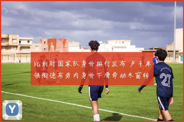 比利时国家队身价排行发布 卢卡库领衔德布劳内身价下滑牵动冬窗转会