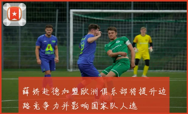 薛娇赴德加盟欧洲俱乐部将提升边路竞争力并影响国家队人选