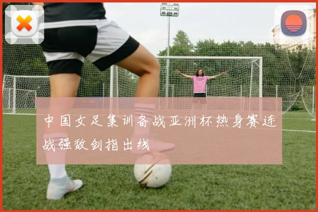 中国女足集训备战亚洲杯热身赛连战强敌剑指出线