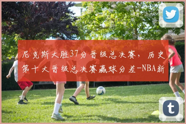 尼克斯大胜37分晋级总决赛,历史第十大晋级总决赛赢球分差-NBA新闻