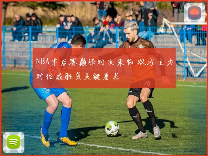NBA季后赛巅峰对决来临 双方主力对位成胜负关键看点