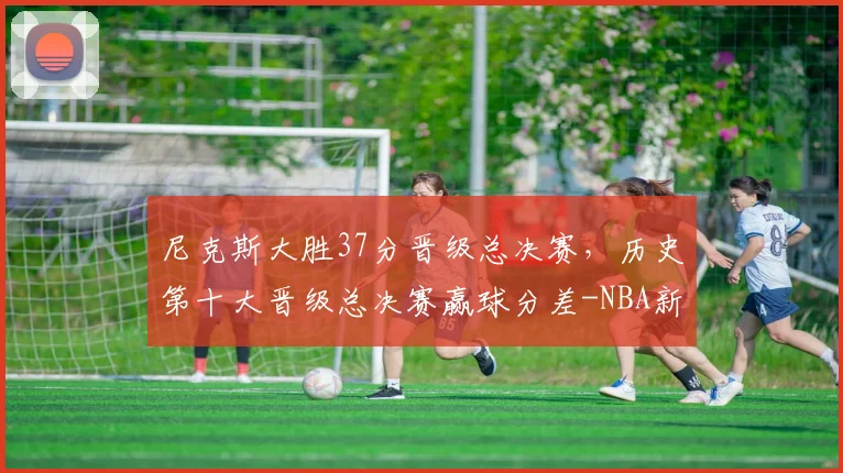 尼克斯大胜37分晋级总决赛，历史第十大晋级总决赛赢球分差-NBA新闻