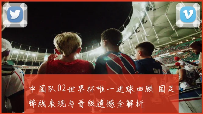 中国队02世界杯唯一进球回顾 国足锋线表现与晋级遗憾全解析