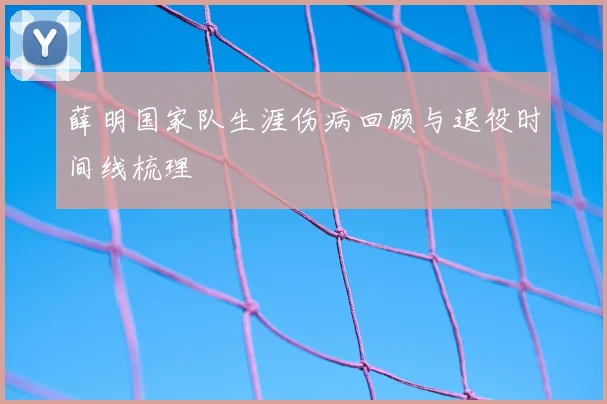 薛明国家队生涯伤病回顾与退役时间线梳理