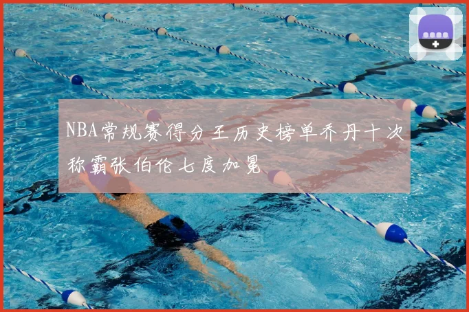 NBA常规赛得分王历史榜单乔丹十次称霸张伯伦七度加冕