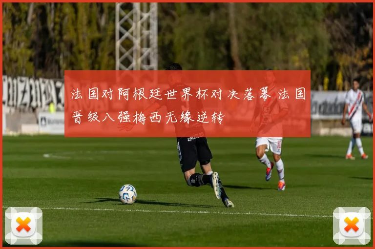 法国对阿根廷世界杯对决落幕 法国晋级八强梅西无缘逆转