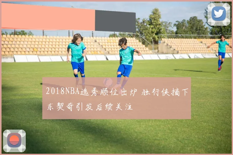 2018NBA选秀顺位出炉 独行侠摘下东契奇引发后续关注