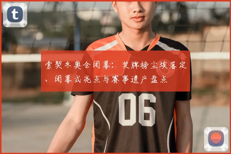 索契冬奥会闭幕：奖牌榜尘埃落定、闭幕式亮点与赛事遗产盘点