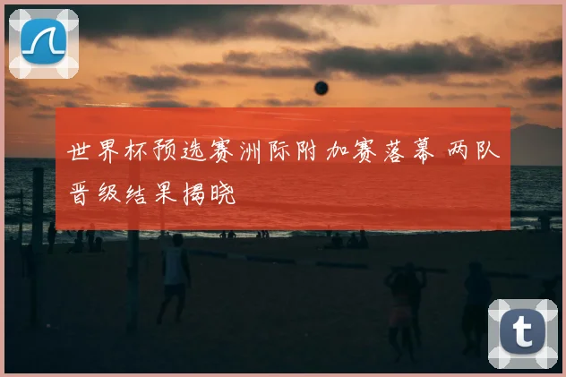 世界杯预选赛洲际附加赛落幕 两队晋级结果揭晓