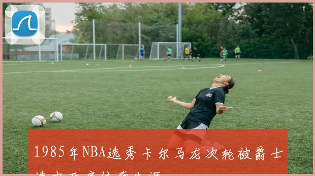 1985年NBA选秀卡尔马龙次轮被爵士选中开启传奇生涯