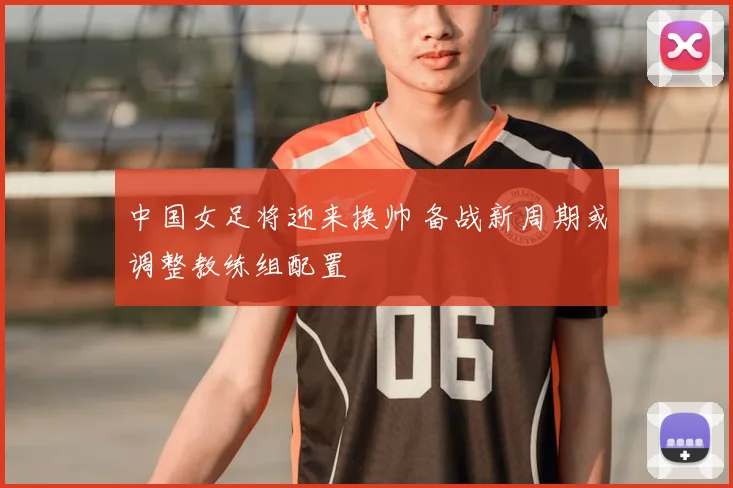 中国女足将迎来换帅 备战新周期或调整教练组配置