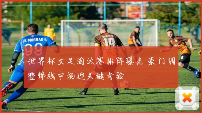 世界杯女足淘汰赛排阵曝光 豪门调整锋线中场迎关键考验