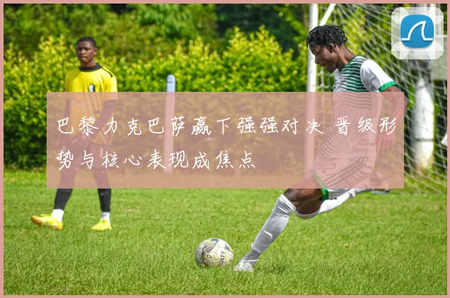 巴黎力克巴萨赢下强强对决 晋级形势与核心表现成焦点