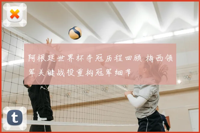 阿根廷世界杯夺冠历程回顾 梅西领军关键战役重构冠军细节