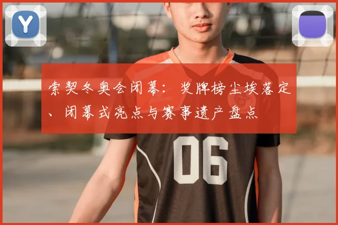 索契冬奥会闭幕：奖牌榜尘埃落定、闭幕式亮点与赛事遗产盘点