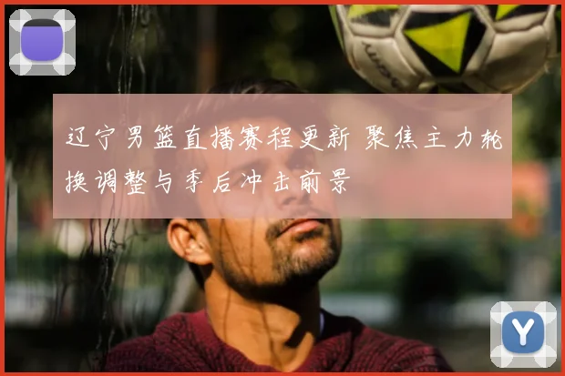 辽宁男篮直播赛程更新 聚焦主力轮换调整与季后冲击前景