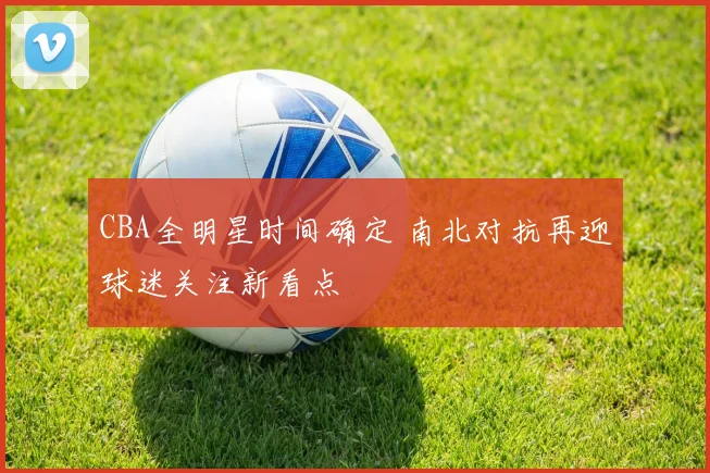 CBA全明星时间确定 南北对抗再迎球迷关注新看点