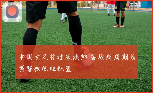 中国女足将迎来换帅 备战新周期或调整教练组配置