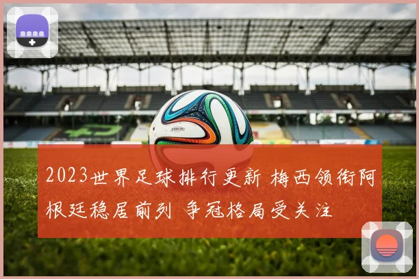 2023世界足球排行更新 梅西领衔阿根廷稳居前列 争冠格局受关注