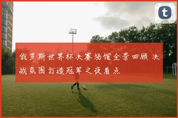 俄罗斯世界杯决赛场馆全景回顾 决战氛围打造冠军之夜看点