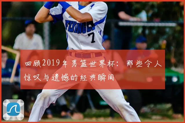 回顾2019年男篮世界杯:那些令人惊叹与遗憾的经典瞬间