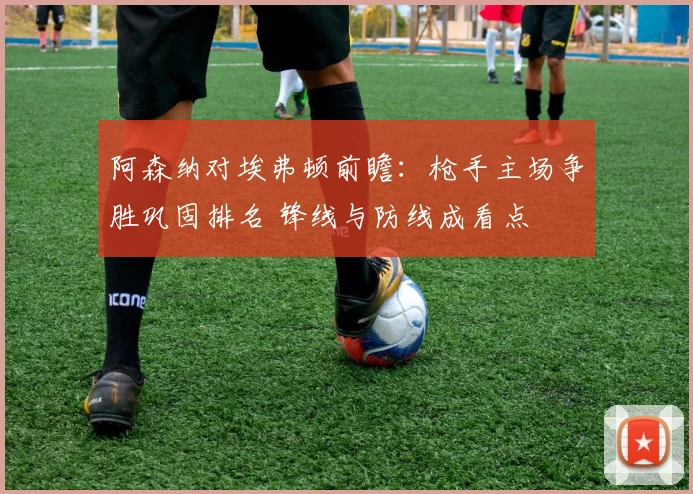 阿森纳对埃弗顿前瞻:枪手主场争胜巩固排名 锋线与防线成看点