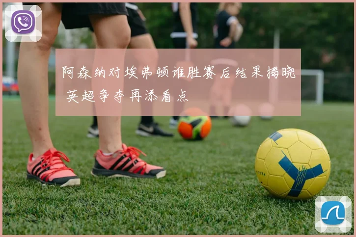 阿森纳对埃弗顿谁胜赛后结果揭晓 英超争夺再添看点
