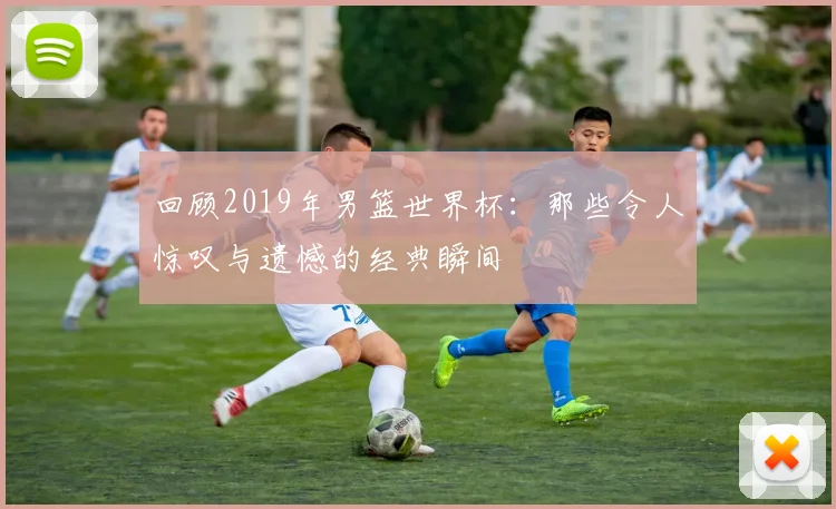 回顾2019年男篮世界杯：那些令人惊叹与遗憾的经典瞬间