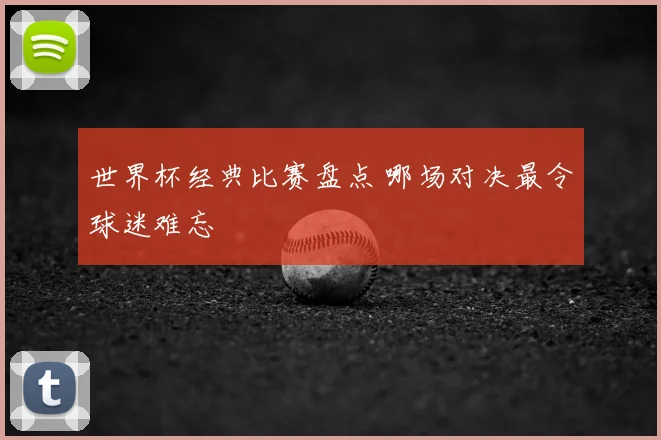 世界杯经典比赛盘点 哪场对决最令球迷难忘
