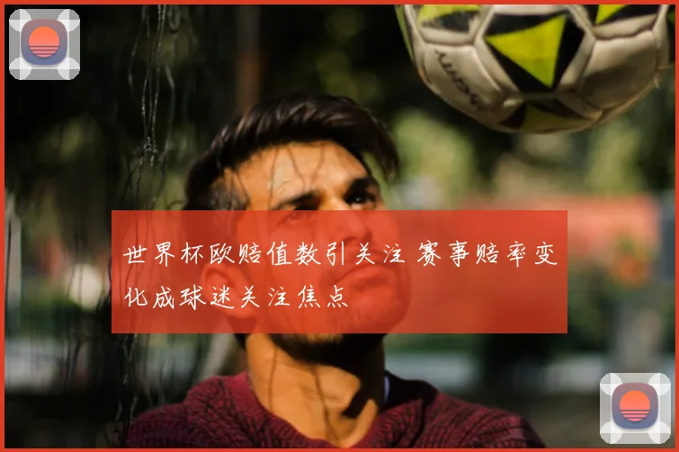 世界杯欧赔值数引关注 赛事赔率变化成球迷关注焦点
