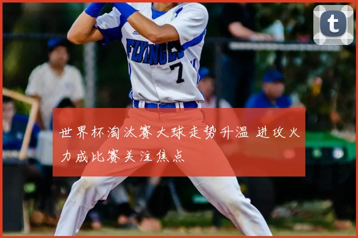 世界杯淘汰赛大球走势升温 进攻火力成比赛关注焦点