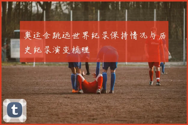奥运会跳远世界纪录保持情况与历史纪录演变梳理