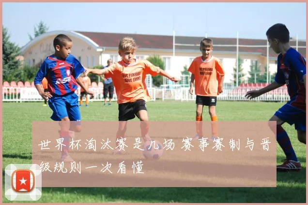 世界杯淘汰赛是几场 赛事赛制与晋级规则一次看懂