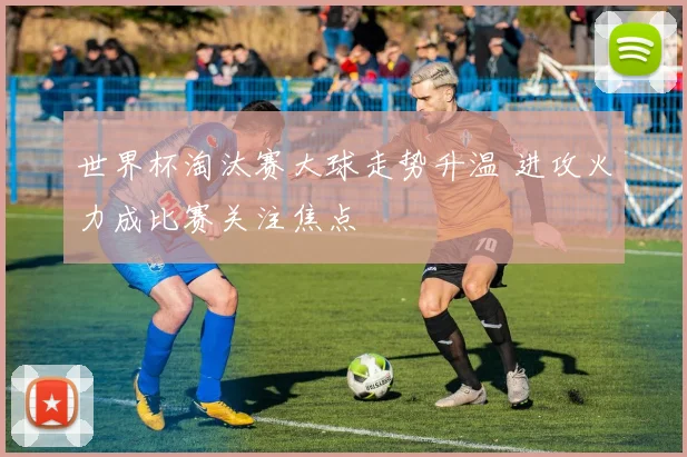 世界杯淘汰赛大球走势升温 进攻火力成比赛关注焦点